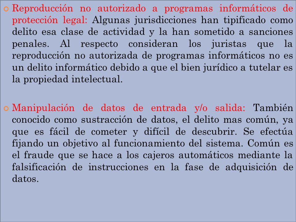Reproducción no autorizado a programas informáticos de protección legal: Algunas jurisdicciones han tipificado como delito esa clase de actividad y la han sometido a sanciones penales. Al respecto consideran los juristas que la reproducción no autorizada de programas informáticos no es un delito informático debido a que el bien jurídico a tutelar es la propiedad intelectual.