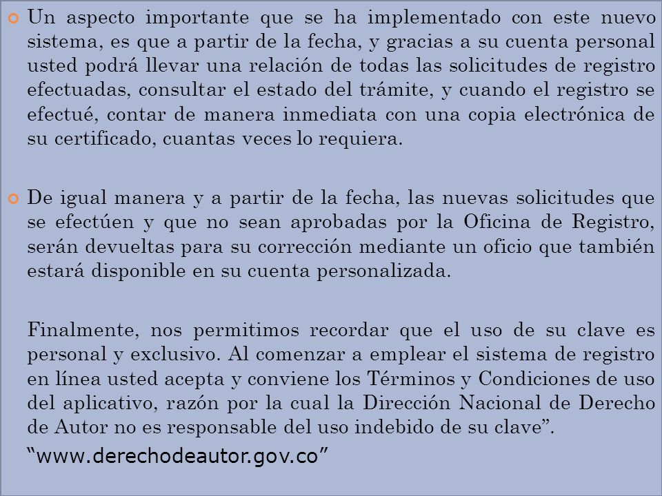 Un aspecto importante que se ha implementado con este nuevo sistema, es que a partir de la fecha, y gracias a su cuenta personal usted podrá llevar una relación de todas las solicitudes de registro efectuadas, consultar el estado del trámite, y cuando el registro se efectué, contar de manera inmediata con una copia electrónica de su certificado, cuantas veces lo requiera.