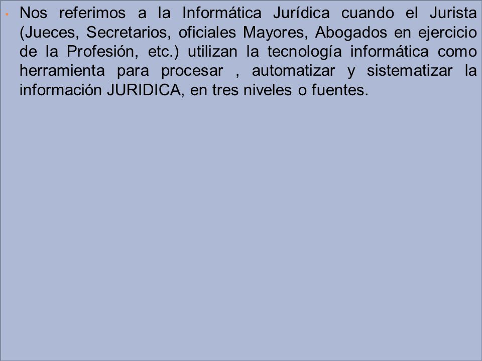 Nos referimos a la Informática Jurídica cuando el Jurista (Jueces, Secretarios, oficiales Mayores, Abogados en ejercicio de la Profesión, etc.) utilizan la tecnología informática como herramienta para procesar , automatizar y sistematizar la información JURIDICA, en tres niveles o fuentes.