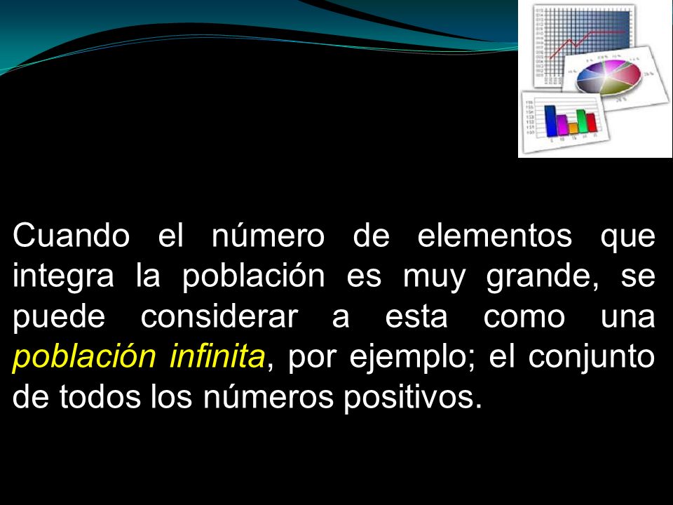 Cuando el número de elementos que integra la población es muy grande, se puede considerar a esta como una población infinita, por ejemplo; el conjunto de todos los números positivos.
