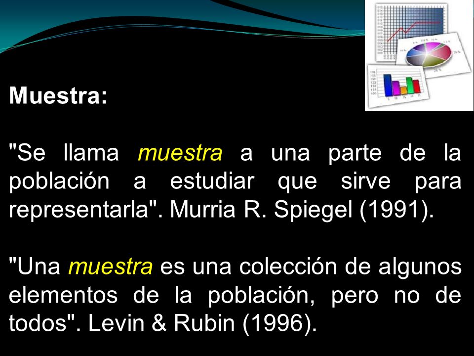 Muestra: Se llama muestra a una parte de la población a estudiar que sirve para representarla . Murria R. Spiegel (1991).