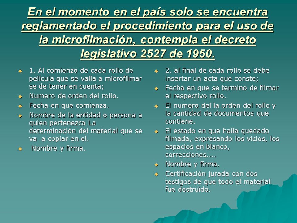 En el momento en el país solo se encuentra reglamentado el procedimiento para el uso de la microfilmación, contempla el decreto legislativo 2527 de 1950.
