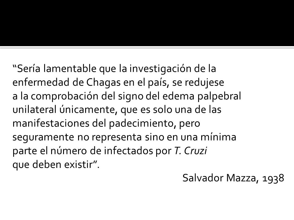 Sería lamentable que la investigación de la enfermedad de Chagas en el país, se redujese a la comprobación del signo del edema palpebral unilateral únicamente, que es solo una de las manifestaciones del padecimiento, pero seguramente no representa sino en una mínima parte el número de infectados por T.