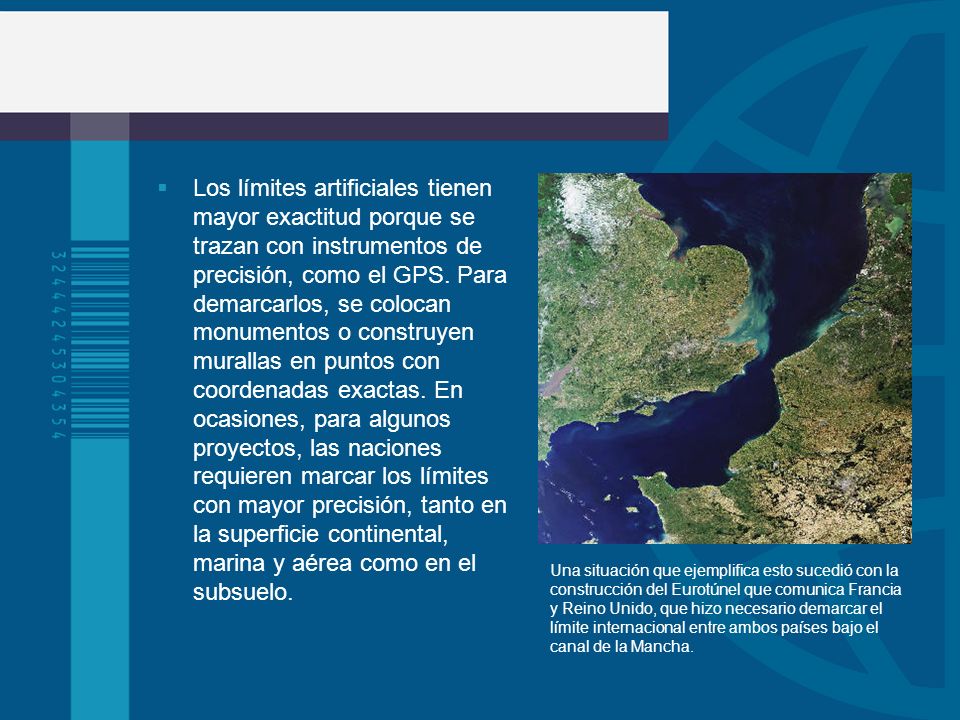 Los límites artificiales tienen mayor exactitud porque se trazan con instrumentos de precisión, como el GPS. Para demarcarlos, se colocan monumentos o construyen murallas en puntos con coordenadas exactas. En ocasiones, para algunos proyectos, las naciones requieren marcar los límites con mayor precisión, tanto en la superficie continental, marina y aérea como en el subsuelo.