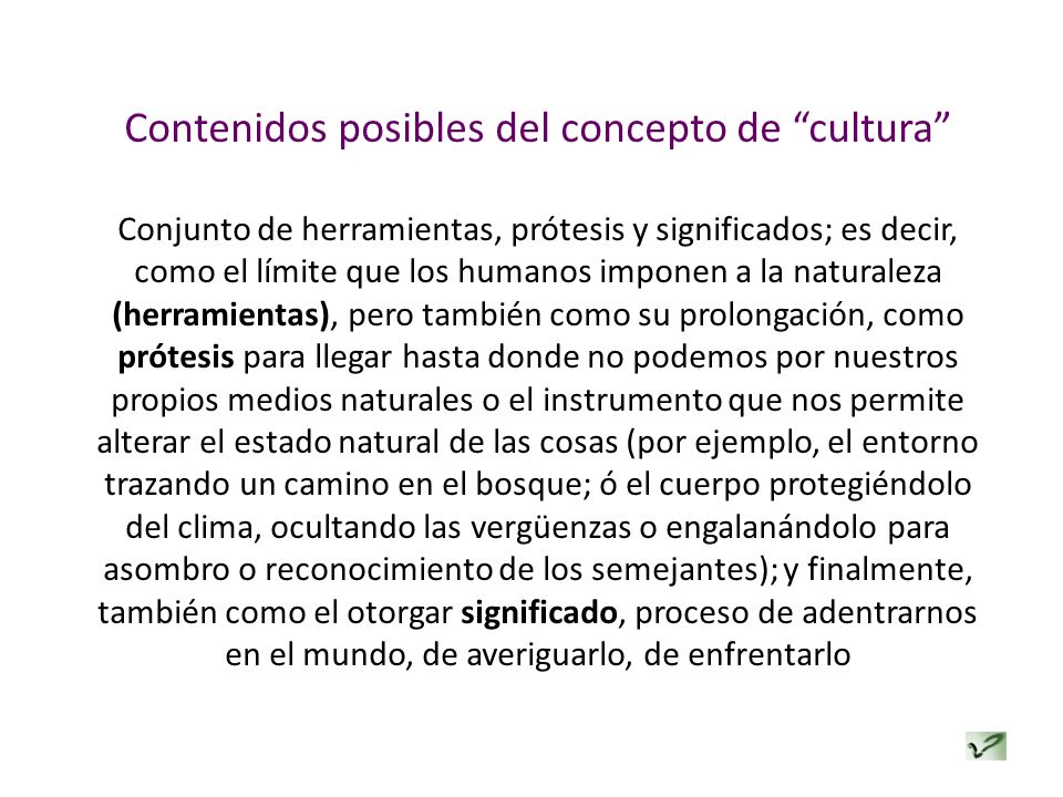 Contenidos posibles del concepto de cultura Conjunto de herramientas, prótesis y significados; es decir, como el límite que los humanos imponen a la naturaleza (herramientas), pero también como su prolongación, como prótesis para llegar hasta donde no podemos por nuestros propios medios naturales o el instrumento que nos permite alterar el estado natural de las cosas (por ejemplo, el entorno trazando un camino en el bosque; ó el cuerpo protegiéndolo del clima, ocultando las vergüenzas o engalanándolo para asombro o reconocimiento de los semejantes); y finalmente, también como el otorgar significado, proceso de adentrarnos en el mundo, de averiguarlo, de enfrentarlo