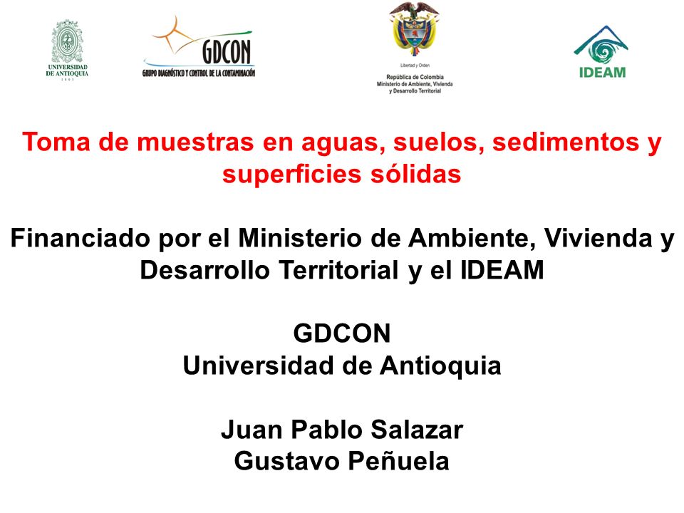 Toma de muestras en aguas, suelos, sedimentos y superficies sólidas Financiado por el Ministerio de Ambiente, Vivienda y Desarrollo Territorial y el IDEAM GDCON Universidad de Antioquia Juan Pablo Salazar Gustavo Peñuela