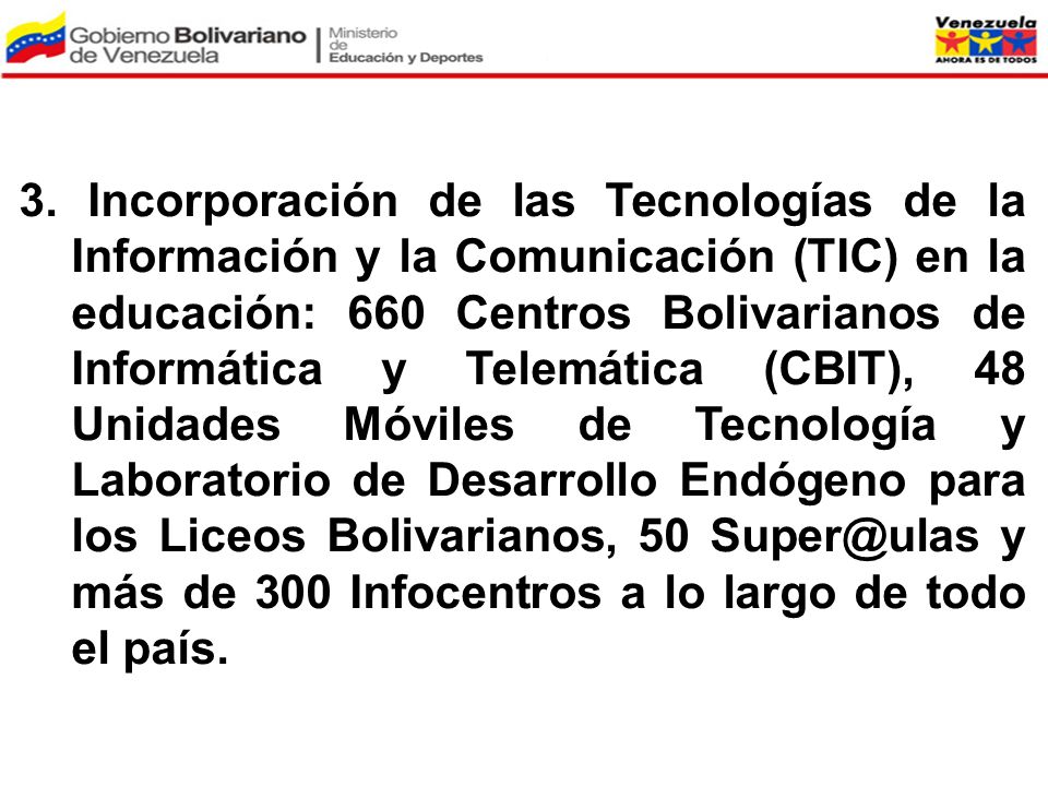 3. Incorporación de las Tecnologías de la Información y la Comunicación (TIC) en la educación: 660 Centros Bolivarianos de Informática y Telemática (CBIT), 48 Unidades Móviles de Tecnología y Laboratorio de Desarrollo Endógeno para los Liceos Bolivarianos, 50 y más de 300 Infocentros a lo largo de todo el país.