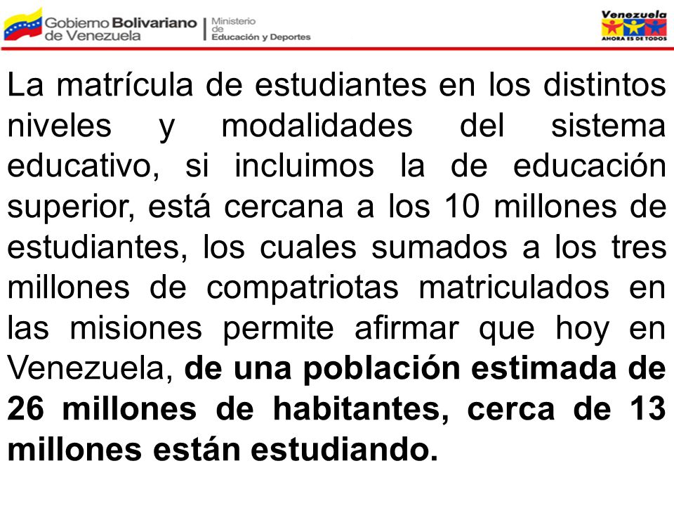 La matrícula de estudiantes en los distintos niveles y modalidades del sistema educativo, si incluimos la de educación superior, está cercana a los 10 millones de estudiantes, los cuales sumados a los tres millones de compatriotas matriculados en las misiones permite afirmar que hoy en Venezuela, de una población estimada de 26 millones de habitantes, cerca de 13 millones están estudiando.
