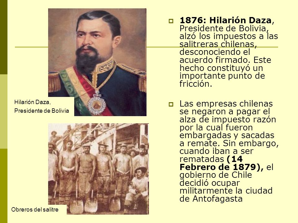 1876: Hilarión Daza, Presidente de Bolivia, alzó los impuestos a las salitreras chilenas, desconociendo el acuerdo firmado. Este hecho constituyó un importante punto de fricción.