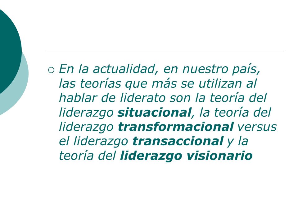 En la actualidad, en nuestro país, las teorías que más se utilizan al hablar de liderato son la teoría del liderazgo situacional, la teoría del liderazgo transformacional versus el liderazgo transaccional y la teoría del liderazgo visionario