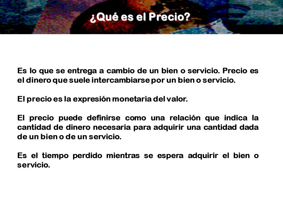 ¿Qué es el Precio Es lo que se entrega a cambio de un bien o servicio. Precio es el dinero que suele intercambiarse por un bien o servicio.