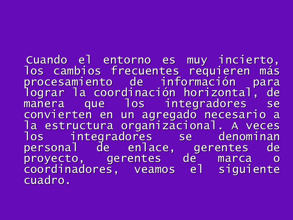 Cuando el entorno es muy incierto, los cambios frecuentes requieren más procesamiento de información para lograr la coordinación horizontal, de manera que los integradores se convierten en un agregado necesario a la estructura organizacional.