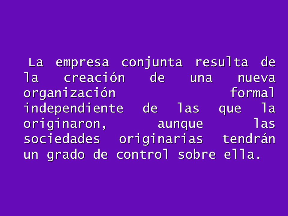 La empresa conjunta resulta de la creación de una nueva organización formal independiente de las que la originaron, aunque las sociedades originarias tendrán un grado de control sobre ella.