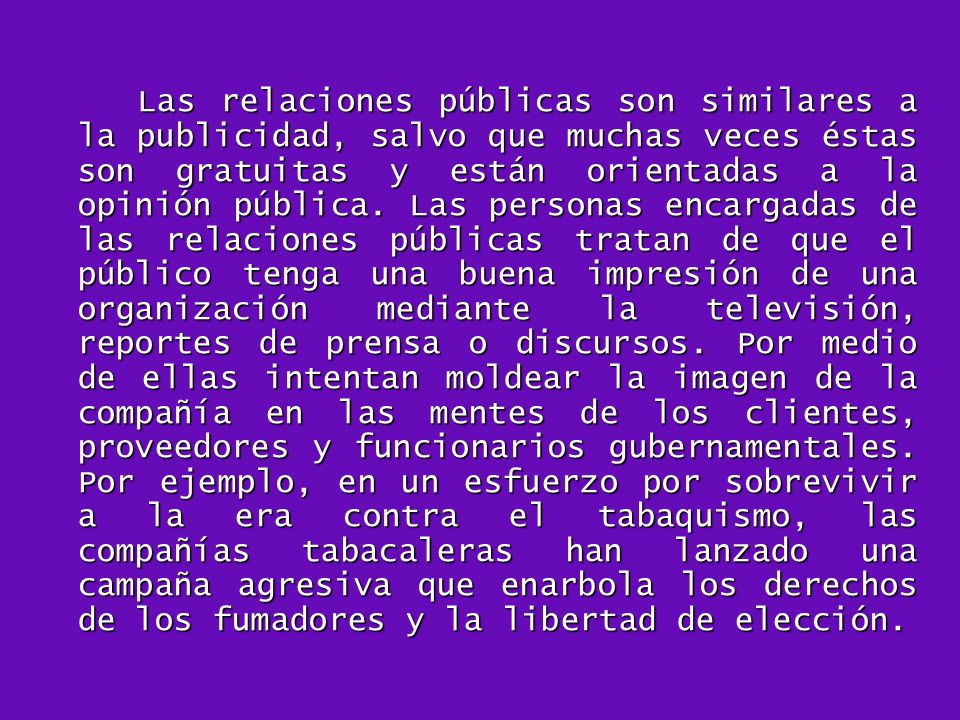 Las relaciones públicas son similares a la publicidad, salvo que muchas veces éstas son gratuitas y están orientadas a la opinión pública.