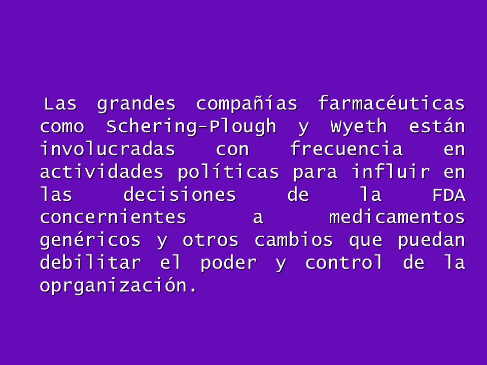 Las grandes compañías farmacéuticas como Schering-Plough y Wyeth están involucradas con frecuencia en actividades políticas para influir en las decisiones de la FDA concernientes a medicamentos genéricos y otros cambios que puedan debilitar el poder y control de la oprganización.