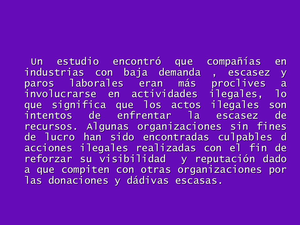 Un estudio encontró que compañías en industrias con baja demanda , escasez y paros laborales eran más proclives a involucrarse en actividades ilegales, lo que significa que los actos ilegales son intentos de enfrentar la escasez de recursos.