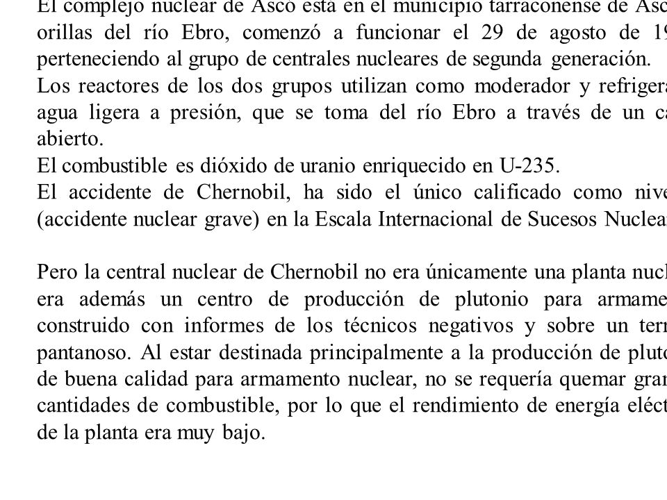 El complejo nuclear de Ascó está en el municipio tarraconense de Ascó, a orillas del río Ebro, comenzó a funcionar el 29 de agosto de 1983, perteneciendo al grupo de centrales nucleares de segunda generación.