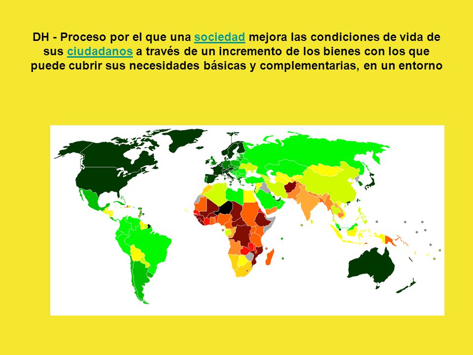 DH - Proceso por el que una sociedad mejora las condiciones de vida de sus ciudadanos a través de un incremento de los bienes con los que puede cubrir sus necesidades básicas y complementarias, en un entorno