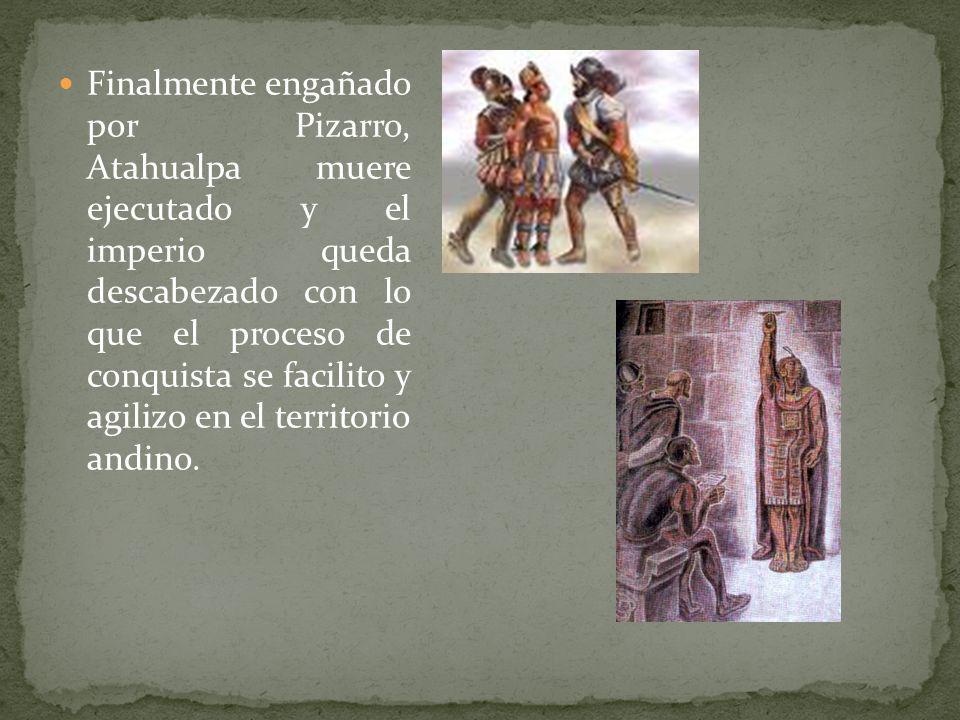 Finalmente engañado por Pizarro, Atahualpa muere ejecutado y el imperio queda descabezado con lo que el proceso de conquista se facilito y agilizo en el territorio andino.