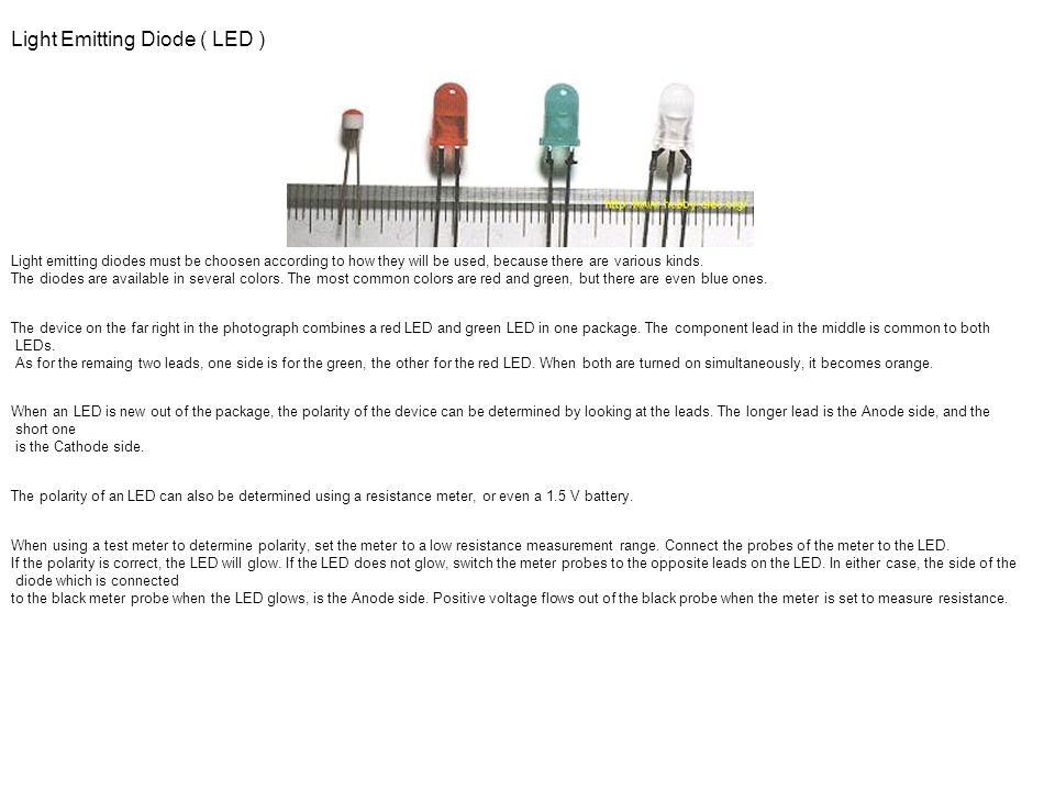 Light Emitting Diode ( LED ) Light emitting diodes must be choosen according to how they will be used, because there are various kinds. The diodes are available in several colors. The most common colors are red and green, but there are even blue ones. The device on the far right in the photograph combines a red LED and green LED in one package. The component lead in the middle is common to both