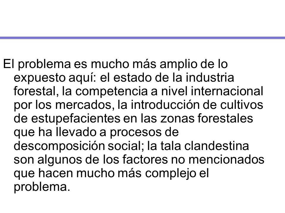El problema es mucho más amplio de lo expuesto aquí: el estado de la industria forestal, la competencia a nivel internacional por los mercados, la introducción de cultivos de estupefacientes en las zonas forestales que ha llevado a procesos de descomposición social; la tala clandestina son algunos de los factores no mencionados que hacen mucho más complejo el problema.