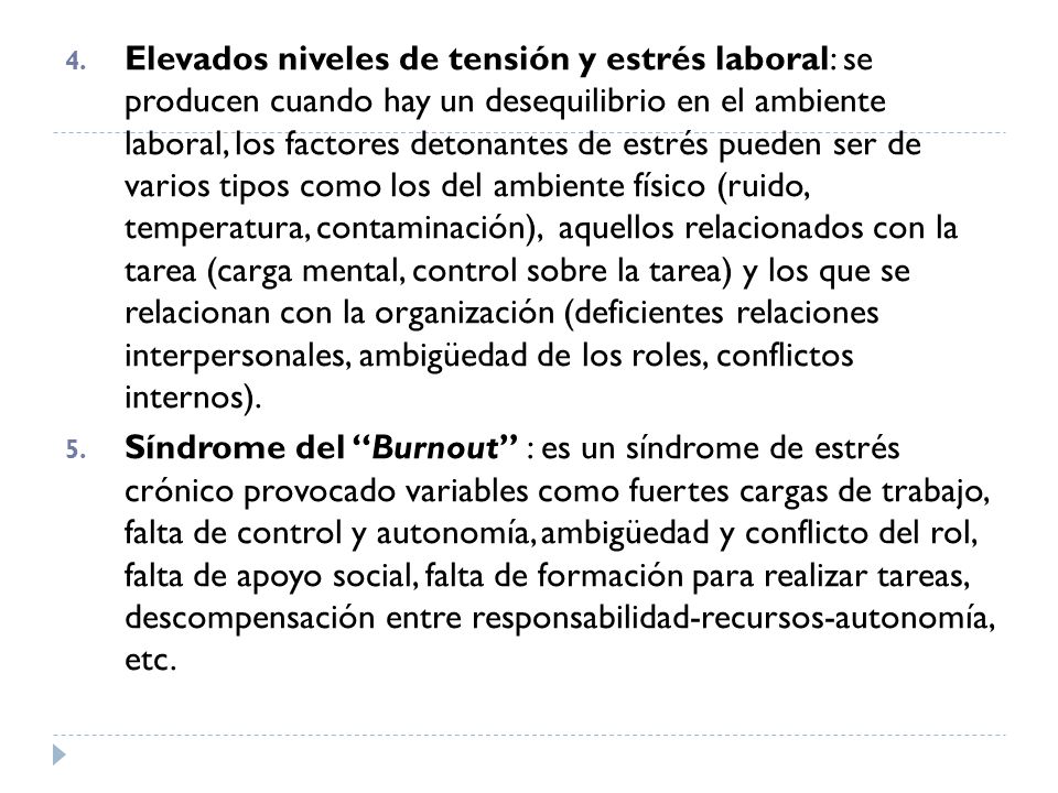 Elevados niveles de tensión y estrés laboral: se producen cuando hay un desequilibrio en el ambiente laboral, los factores detonantes de estrés pueden ser de varios tipos como los del ambiente físico (ruido, temperatura, contaminación), aquellos relacionados con la tarea (carga mental, control sobre la tarea) y los que se relacionan con la organización (deficientes relaciones interpersonales, ambigüedad de los roles, conflictos internos).