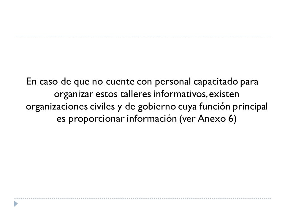 En caso de que no cuente con personal capacitado para organizar estos talleres informativos, existen organizaciones civiles y de gobierno cuya función principal es proporcionar información (ver Anexo 6)
