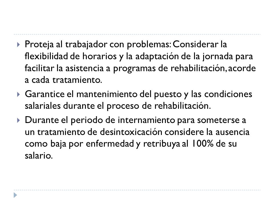 Proteja al trabajador con problemas: Considerar la flexibilidad de horarios y la adaptación de la jornada para facilitar la asistencia a programas de rehabilitación, acorde a cada tratamiento.