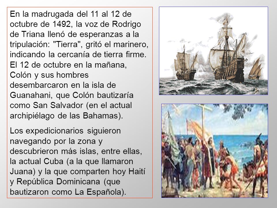 En la madrugada del 11 al 12 de octubre de 1492, la voz de Rodrigo de Triana llenó de esperanzas a la tripulación: Tierra , gritó el marinero, indicando la cercanía de tierra firme. El 12 de octubre en la mañana, Colón y sus hombres desembarcaron en la isla de Guanahani, que Colón bautizaría como San Salvador (en el actual archipiélago de las Bahamas).