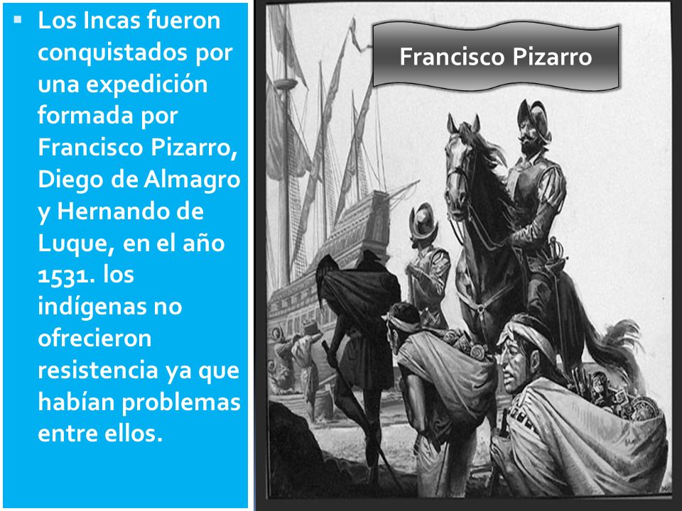Los Incas fueron conquistados por una expedición formada por Francisco Pizarro, Diego de Almagro y Hernando de Luque, en el año los indígenas no ofrecieron resistencia ya que habían problemas entre ellos.
