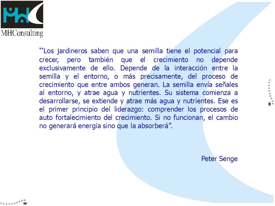 Los jardineros saben que una semilla tiene el potencial para crecer, pero también que el crecimiento no depende exclusivamente de ello. Depende de la interacción entre la semilla y el entorno, o más precisamente, del proceso de crecimiento que entre ambos generan. La semilla envía señales al entorno, y atrae agua y nutrientes. Su sistema comienza a desarrollarse, se extiende y atrae más agua y nutrientes. Ese es el primer principio del liderazgo: comprender los procesos de auto fortalecimiento del crecimiento. Si no funcionan, el cambio no generará energía sino que la absorberá .