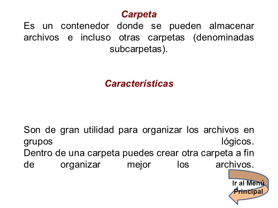 Carpeta Es un contenedor donde se pueden almacenar archivos e incluso otras carpetas (denominadas subcarpetas). Características Son de gran utilidad para organizar los archivos en grupos lógicos. Dentro de una carpeta puedes crear otra carpeta a fin de organizar mejor los archivos.