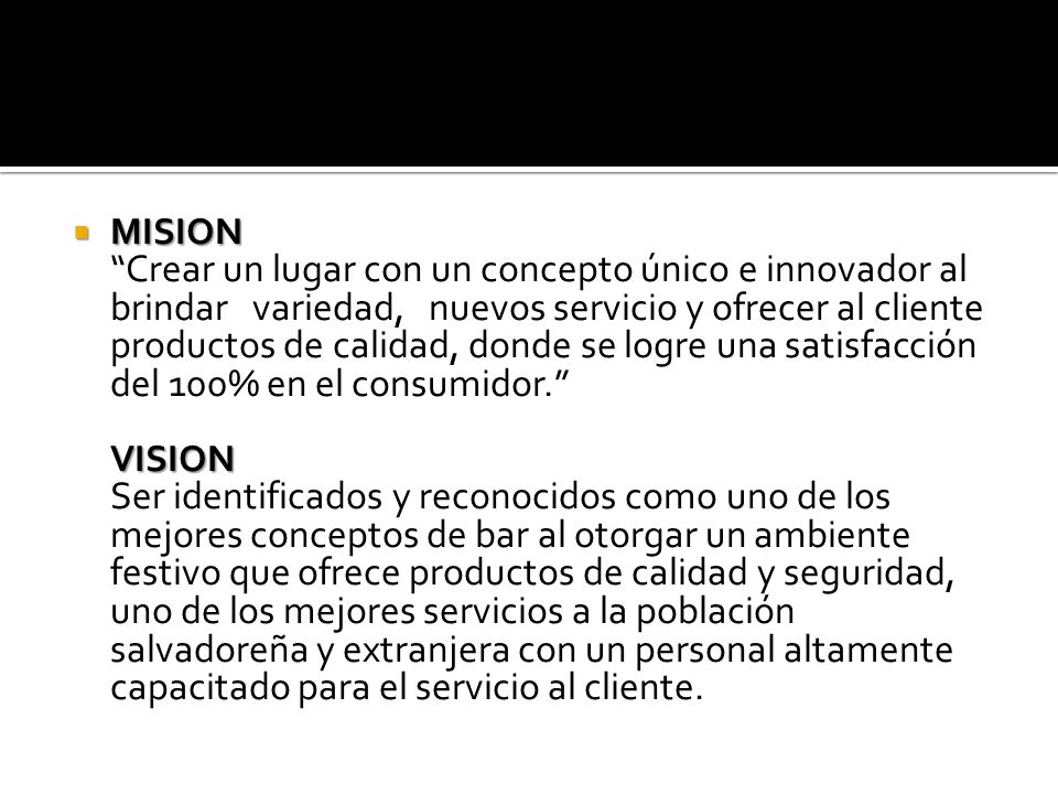 MISION Crear un lugar con un concepto único e innovador al brindar variedad, nuevos servicio y ofrecer al cliente productos de calidad, donde se logre una satisfacción del 100% en el consumidor. VISION Ser identificados y reconocidos como uno de los mejores conceptos de bar al otorgar un ambiente festivo que ofrece productos de calidad y seguridad, uno de los mejores servicios a la población salvadoreña y extranjera con un personal altamente capacitado para el servicio al cliente.