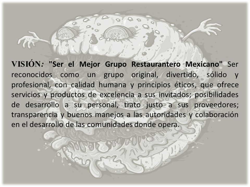VISIÓN: Ser el Mejor Grupo Restaurantero Mexicano Ser reconocidos como un grupo original, divertido, sólido y profesional, con calidad humana y principios éticos, que ofrece servicios y productos de excelencia a sus invitados; posibilidades de desarrollo a su personal, trato justo a sus proveedores; transparencia y buenos manejos a las autoridades y colaboración en el desarrollo de las comunidades donde opera.