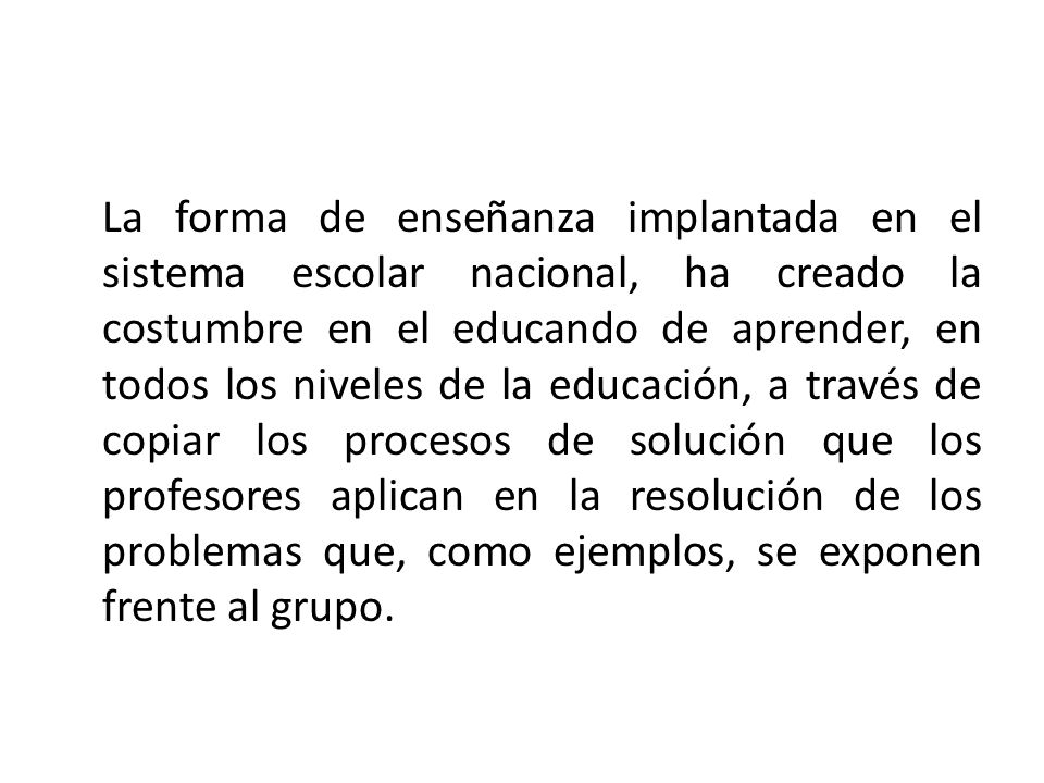 La forma de enseñanza implantada en el sistema escolar nacional, ha creado la costumbre en el educando de aprender, en todos los niveles de la educación, a través de copiar los procesos de solución que los profesores aplican en la resolución de los problemas que, como ejemplos, se exponen frente al grupo.