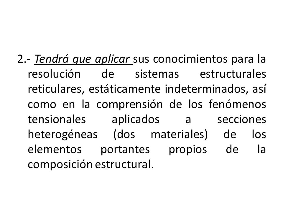 2.- Tendrá que aplicar sus conocimientos para la resolución de sistemas estructurales reticulares, estáticamente indeterminados, así como en la comprensión de los fenómenos tensionales aplicados a secciones heterogéneas (dos materiales) de los elementos portantes propios de la composición estructural.