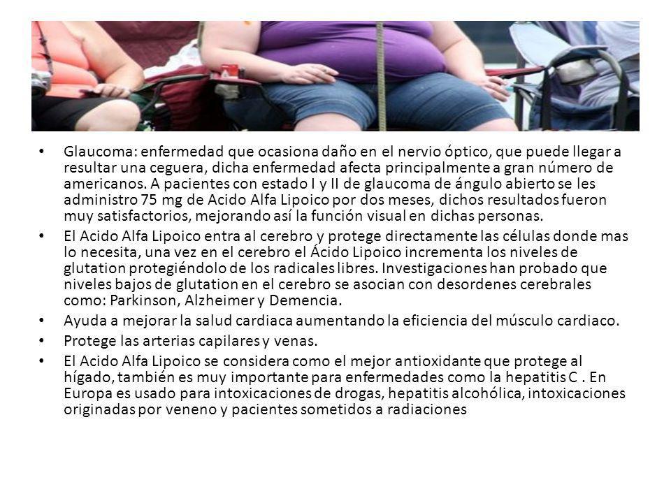 Glaucoma: enfermedad que ocasiona daño en el nervio óptico, que puede llegar a resultar una ceguera, dicha enfermedad afecta principalmente a gran número de americanos. A pacientes con estado I y II de glaucoma de ángulo abierto se les administro 75 mg de Acido Alfa Lipoico por dos meses, dichos resultados fueron muy satisfactorios, mejorando así la función visual en dichas personas.