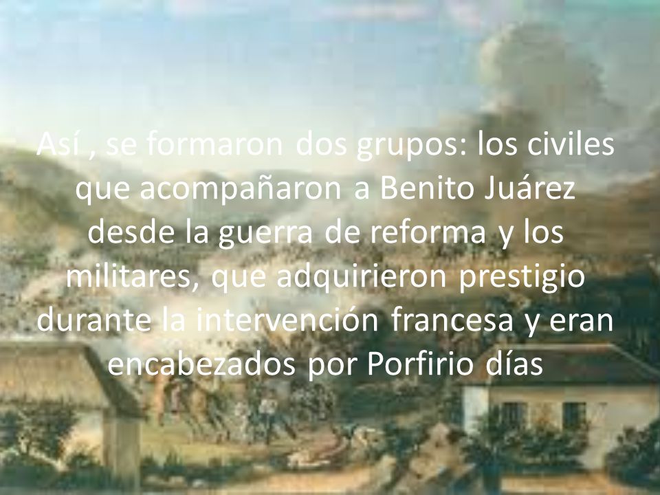 Así , se formaron dos grupos: los civiles que acompañaron a Benito Juárez desde la guerra de reforma y los militares, que adquirieron prestigio durante la intervención francesa y eran encabezados por Porfirio días