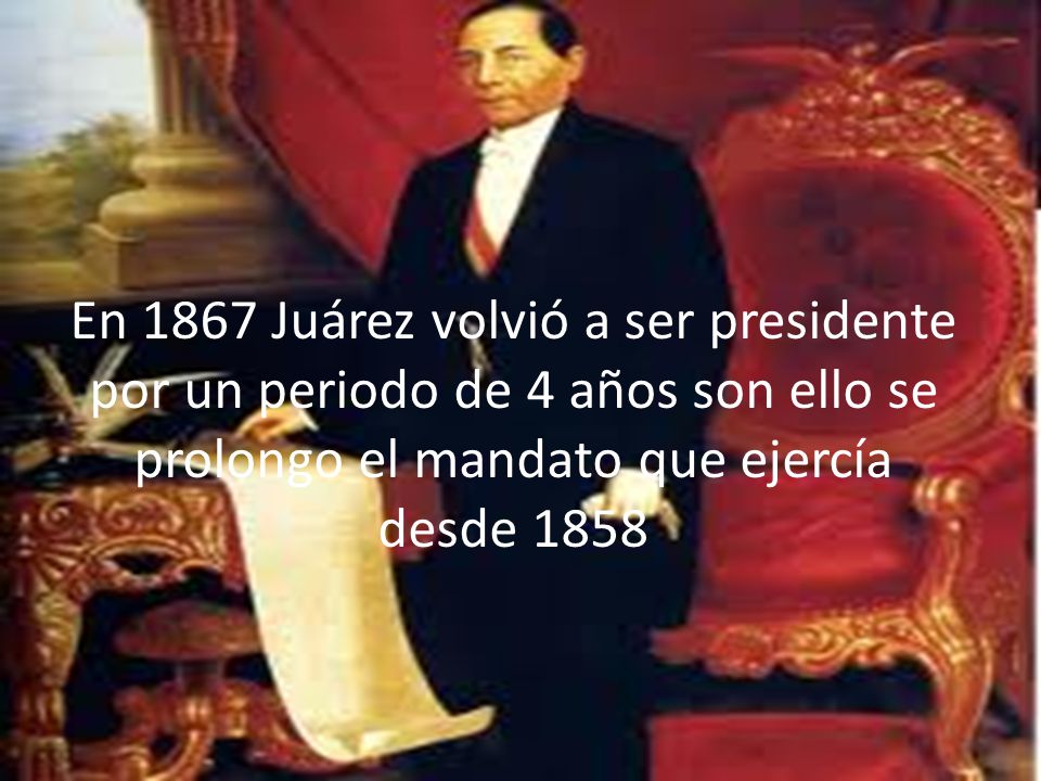 En 1867 Juárez volvió a ser presidente por un periodo de 4 años son ello se prolongo el mandato que ejercía desde 1858