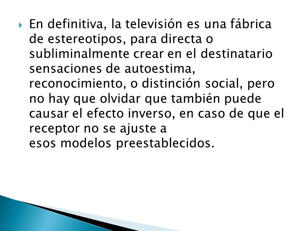 En definitiva, la televisión es una fábrica de estereotipos, para directa o subliminalmente crear en el destinatario sensaciones de autoestima, reconocimiento, o distinción social, pero no hay que olvidar que también puede causar el efecto inverso, en caso de que el receptor no se ajuste a esos modelos preestablecidos.