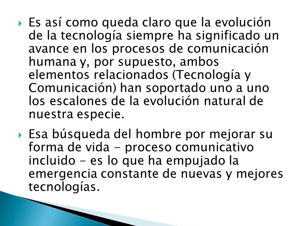 Es así como queda claro que la evolución de la tecnología siempre ha significado un avance en los procesos de comunicación humana y, por supuesto, ambos elementos relacionados (Tecnología y Comunicación) han soportado uno a uno los escalones de la evolución natural de nuestra especie.