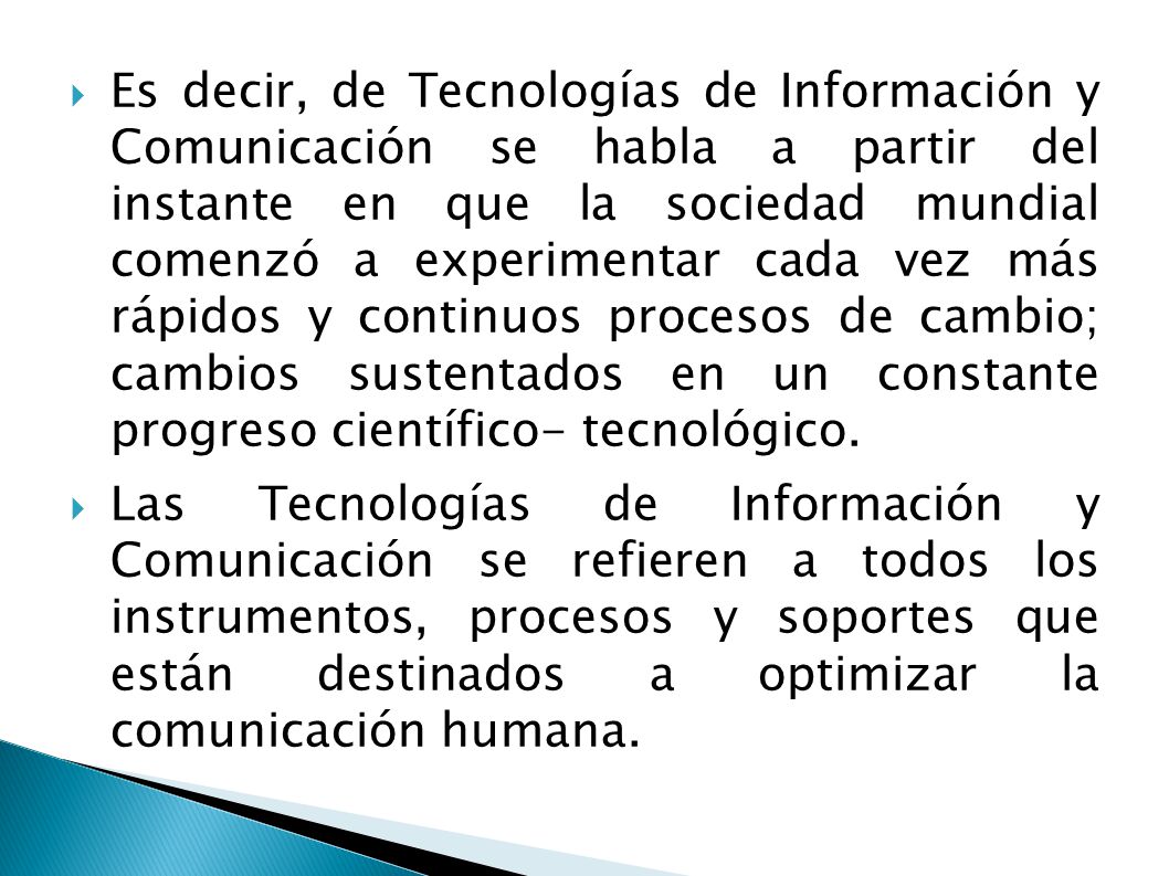 Es decir, de Tecnologías de Información y Comunicación se habla a partir del instante en que la sociedad mundial comenzó a experimentar cada vez más rápidos y continuos procesos de cambio; cambios sustentados en un constante progreso científico- tecnológico.