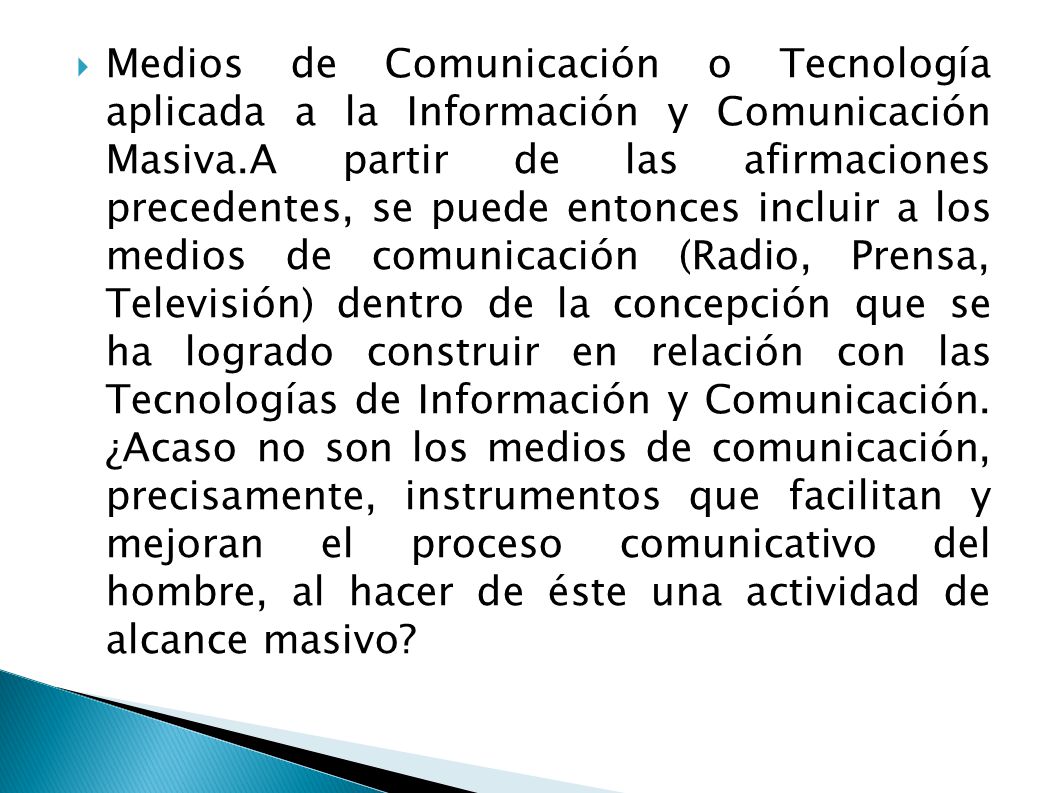 Medios de Comunicación o Tecnología aplicada a la Información y Comunicación Masiva.A partir de las afirmaciones precedentes, se puede entonces incluir a los medios de comunicación (Radio, Prensa, Televisión) dentro de la concepción que se ha logrado construir en relación con las Tecnologías de Información y Comunicación.
