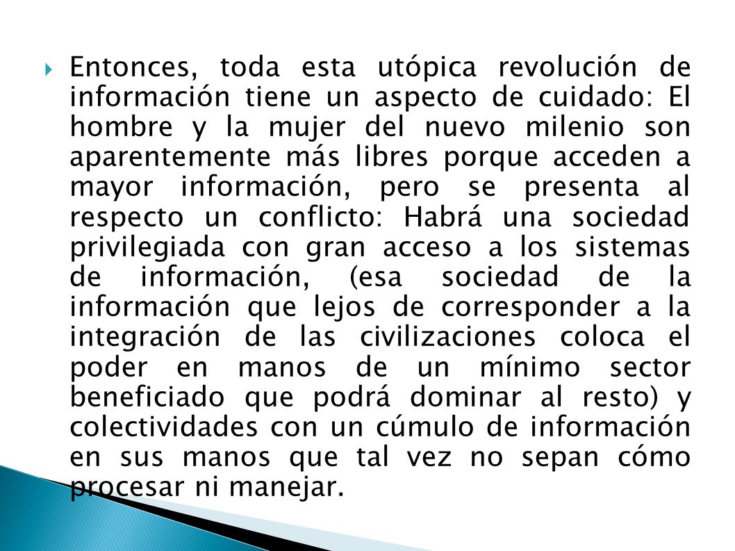 Entonces, toda esta utópica revolución de información tiene un aspecto de cuidado: El hombre y la mujer del nuevo milenio son aparentemente más libres porque acceden a mayor información, pero se presenta al respecto un conflicto: Habrá una sociedad privilegiada con gran acceso a los sistemas de información, (esa sociedad de la información que lejos de corresponder a la integración de las civilizaciones coloca el poder en manos de un mínimo sector beneficiado que podrá dominar al resto) y colectividades con un cúmulo de información en sus manos que tal vez no sepan cómo procesar ni manejar.