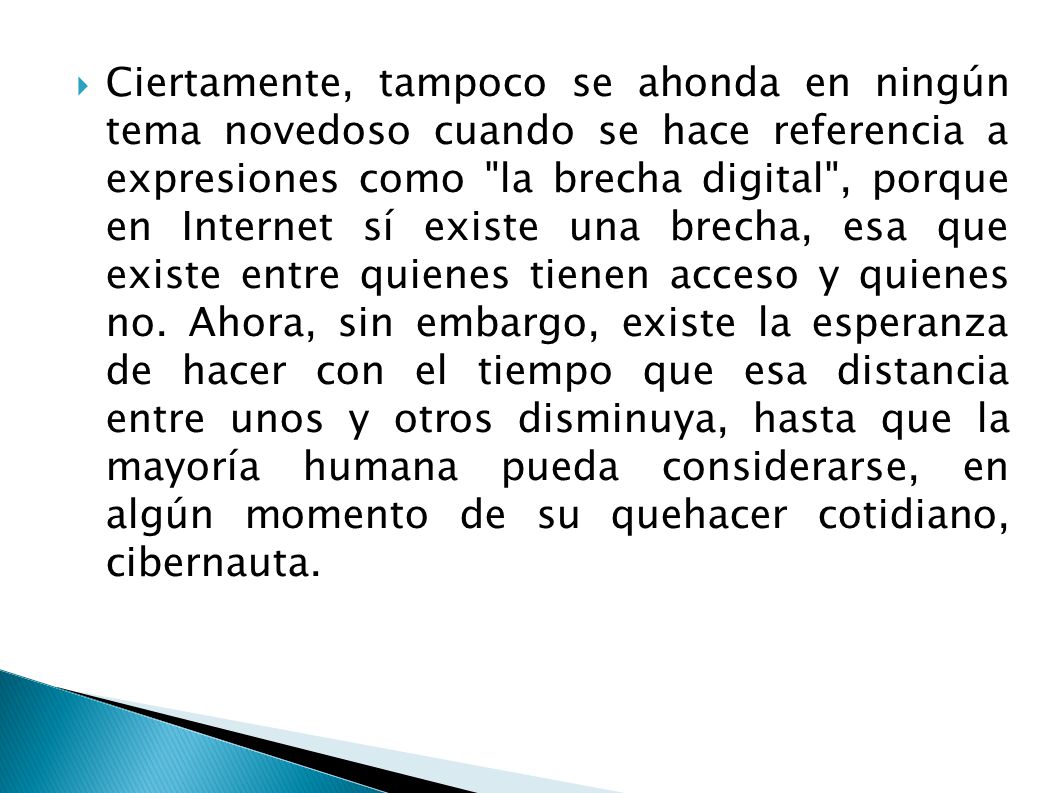 Ciertamente, tampoco se ahonda en ningún tema novedoso cuando se hace referencia a expresiones como la brecha digital , porque en Internet sí existe una brecha, esa que existe entre quienes tienen acceso y quienes no.