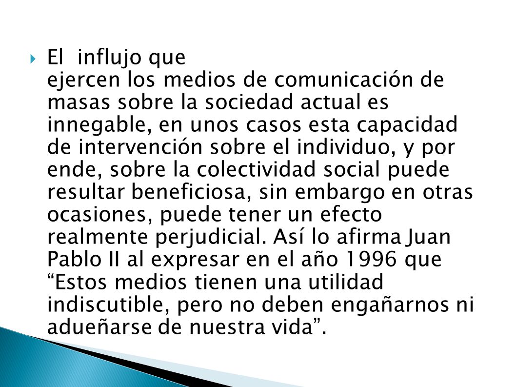 El influjo que ejercen los medios de comunicación de masas sobre la sociedad actual es innegable, en unos casos esta capacidad de intervención sobre el individuo, y por ende, sobre la colectividad social puede resultar beneficiosa, sin embargo en otras ocasiones, puede tener un efecto realmente perjudicial.