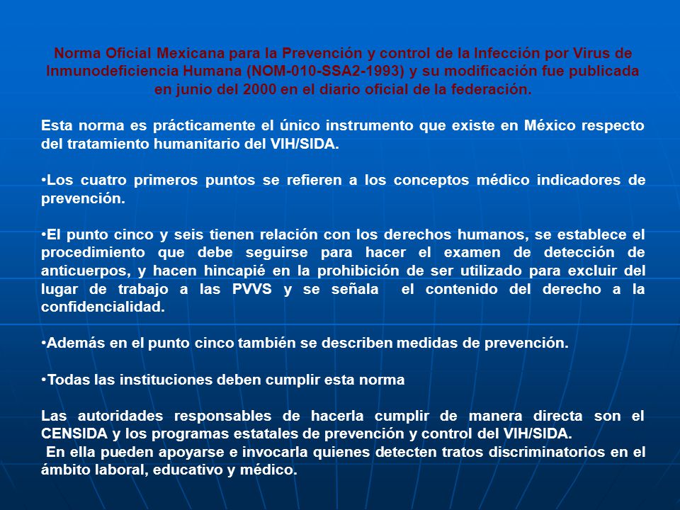 Norma Oficial Mexicana para la Prevención y control de la Infección por Virus de Inmunodeficiencia Humana (NOM-010-SSA2-1993) y su modificación fue publicada en junio del 2000 en el diario oficial de la federación.