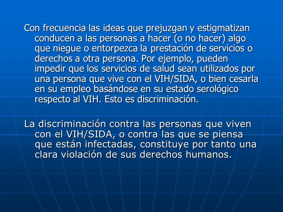 Con frecuencia las ideas que prejuzgan y estigmatizan conducen a las personas a hacer (o no hacer) algo que niegue o entorpezca la prestación de servicios o derechos a otra persona. Por ejemplo, pueden impedir que los servicios de salud sean utilizados por una persona que vive con el VIH/SIDA, o bien cesarla en su empleo basándose en su estado serológico respecto al VIH. Esto es discriminación.