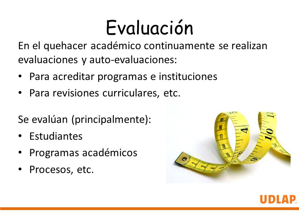 Evaluación En el quehacer académico continuamente se realizan evaluaciones y auto-evaluaciones: Para acreditar programas e instituciones.