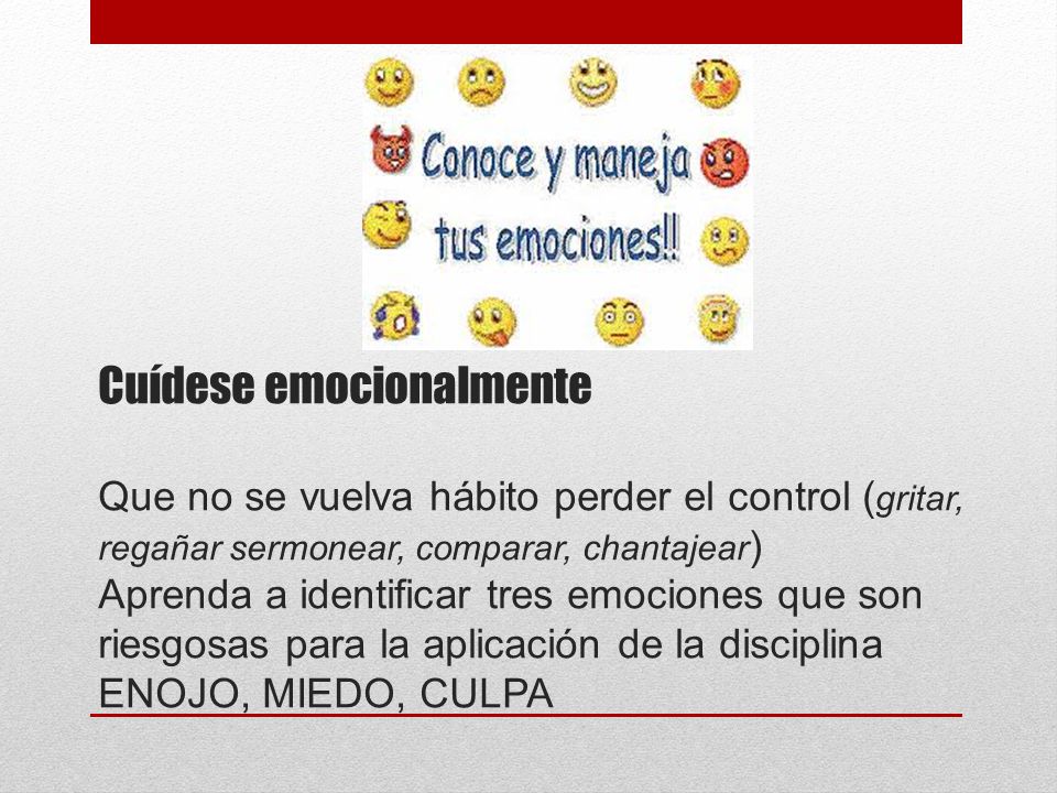 Cuídese emocionalmente Que no se vuelva hábito perder el control (gritar, regañar sermonear, comparar, chantajear) Aprenda a identificar tres emociones que son riesgosas para la aplicación de la disciplina ENOJO, MIEDO, CULPA